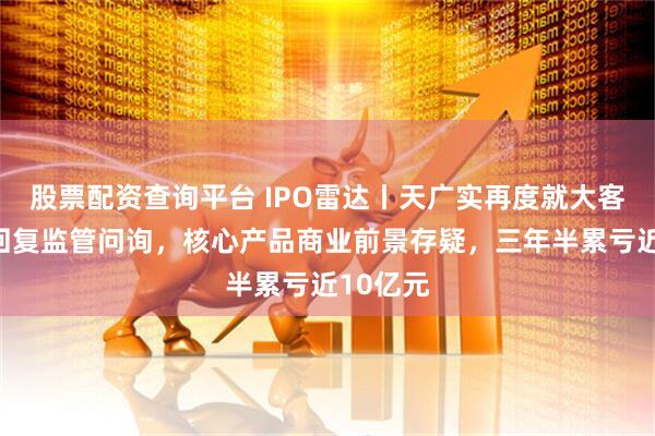 股票配资查询平台 IPO雷达丨天广实再度就大客户问题回复监管问询，核心产品商业前景存疑，三年半累亏近10亿元