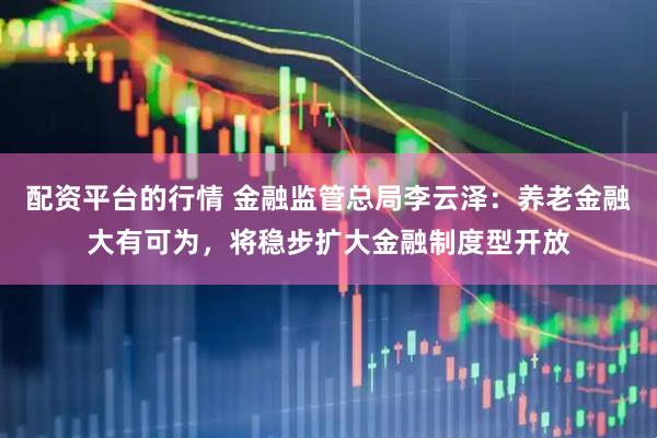 配资平台的行情 金融监管总局李云泽：养老金融大有可为，将稳步扩大金融制度型开放