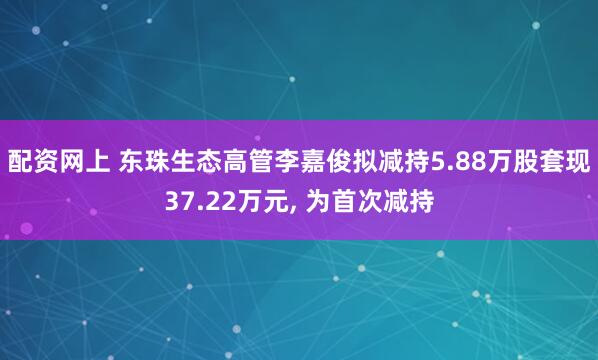 配资网上 东珠生态高管李嘉俊拟减持5.88万股套现37.22万元, 为首次减持