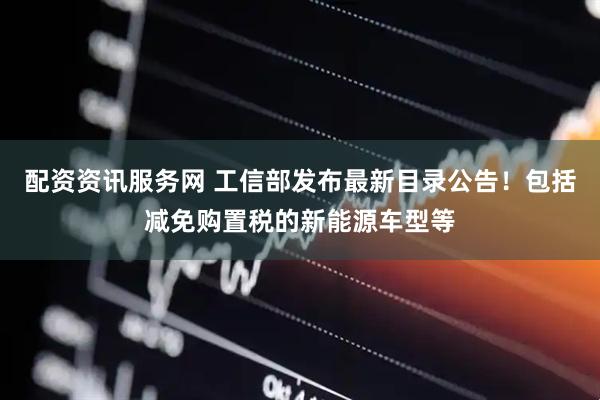 配资资讯服务网 工信部发布最新目录公告！包括减免购置税的新能源车型等