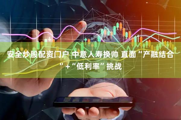 安全炒股配资门户 中意人寿换帅 直面“产融结合”+“低利率”挑战