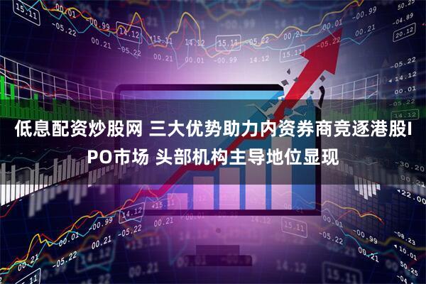 低息配资炒股网 三大优势助力内资券商竞逐港股IPO市场 头部机构主导地位显现