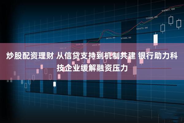 炒股配资理财 从信贷支持到机制共建 银行助力科技企业缓解融资压力