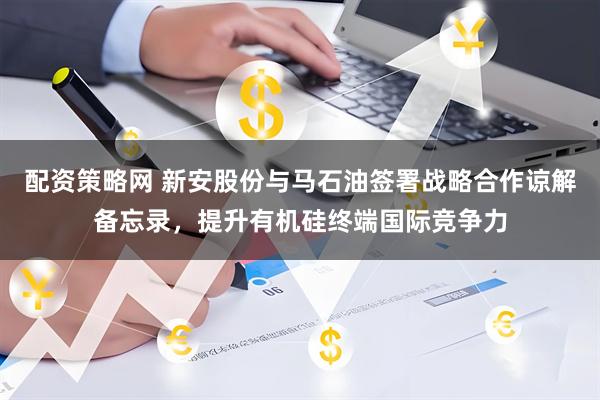 配资策略网 新安股份与马石油签署战略合作谅解备忘录，提升有机硅终端国际竞争力