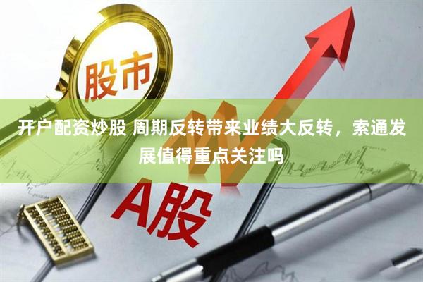 开户配资炒股 周期反转带来业绩大反转，索通发展值得重点关注吗