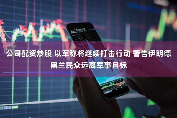 公司配资炒股 以军称将继续打击行动 警告伊朗德黑兰民众远离军事目标