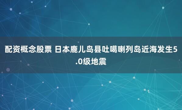 配资概念股票 日本鹿儿岛县吐噶喇列岛近海发生5.0级地震