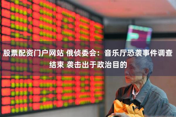 股票配资门户网站 俄侦委会：音乐厅恐袭事件调查结束 袭击出于政治目的