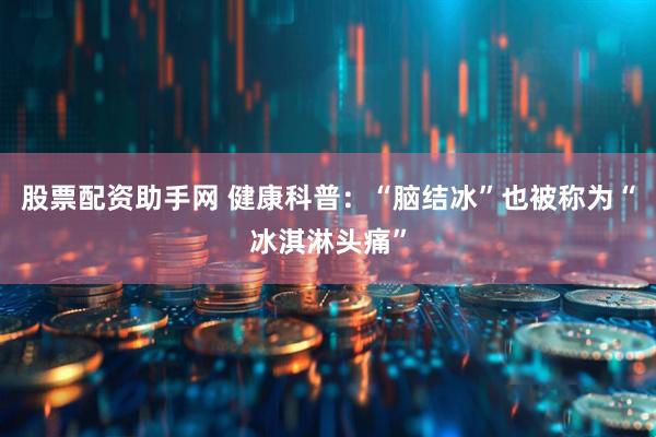 股票配资助手网 健康科普：“脑结冰”也被称为“冰淇淋头痛”