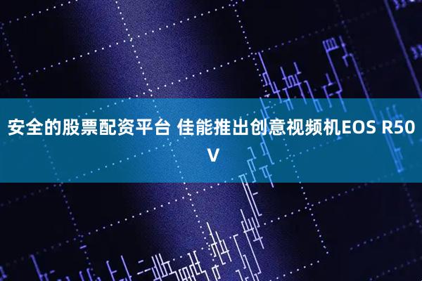 安全的股票配资平台 佳能推出创意视频机EOS R50 V
