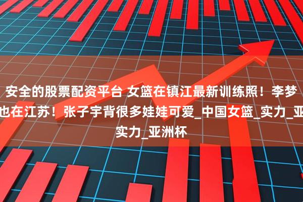 安全的股票配资平台 女篮在镇江最新训练照！李梦定位也在江苏！张子宇背很多娃娃可爱_中国女篮_实力_亚洲杯