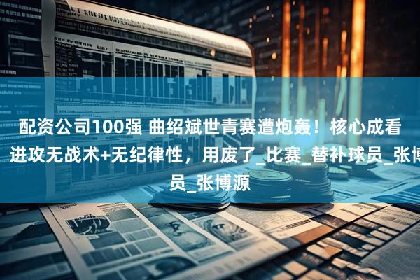 配资公司100强 曲绍斌世青赛遭炮轰！核心成看客，进攻无战术+无纪律性，用废了_比赛_替补球员_张博源