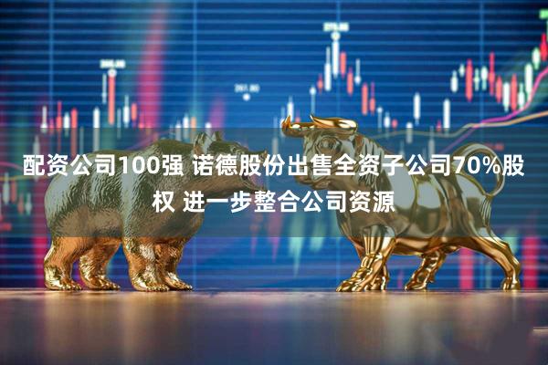 配资公司100强 诺德股份出售全资子公司70%股权 进一步整合公司资源