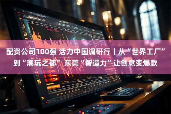配资公司100强 活力中国调研行丨从“世界工厂”到“潮玩之都” 东莞“智造力”让创意变爆款