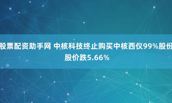 股票配资助手网 中核科技终止购买中核西仪99%股份 股价跌5.66%