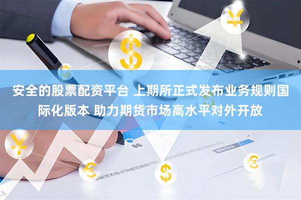 安全的股票配资平台 上期所正式发布业务规则国际化版本 助力期货市场高水平对外开放