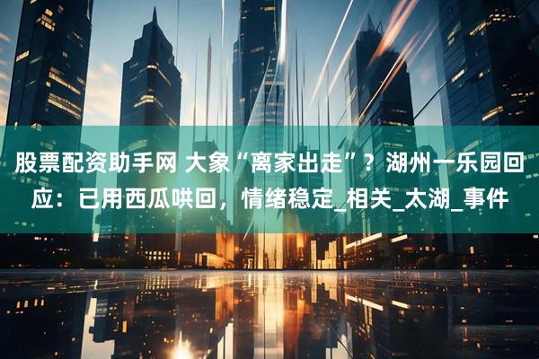 股票配资助手网 大象“离家出走”？湖州一乐园回应：已用西瓜哄回，情绪稳定_相关_太湖_事件