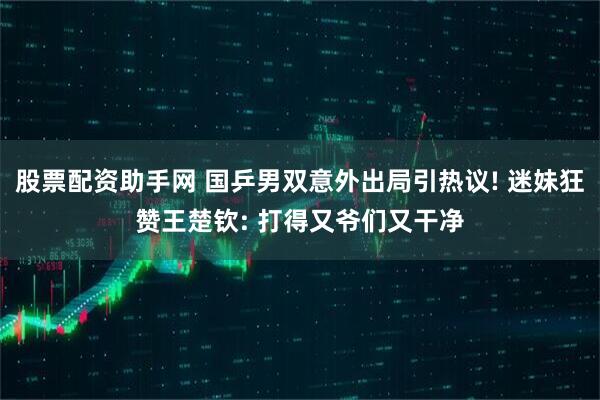 股票配资助手网 国乒男双意外出局引热议! 迷妹狂赞王楚钦: 打得又爷们又干净