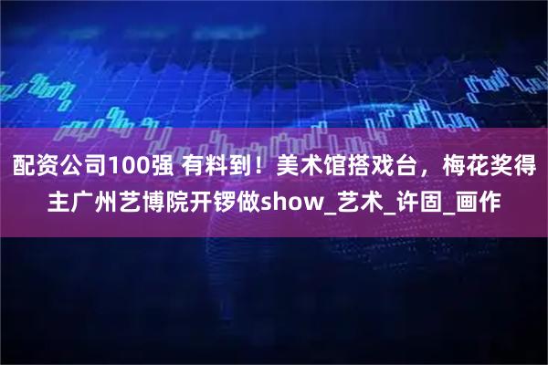 配资公司100强 有料到！美术馆搭戏台，梅花奖得主广州艺博院开锣做show_艺术_许固_画作