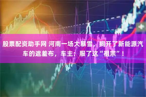 股票配资助手网 河南一场大暴雪，揭开了新能源汽车的遮羞布，车主：服了这“祖宗”！