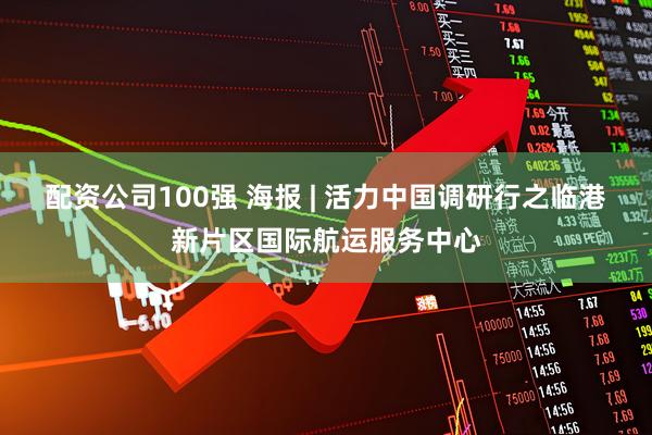 配资公司100强 海报 | 活力中国调研行之临港新片区国际航运服务中心