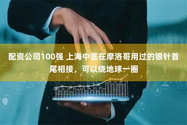 配资公司100强 上海中医在摩洛哥用过的银针首尾相接，可以绕地球一圈