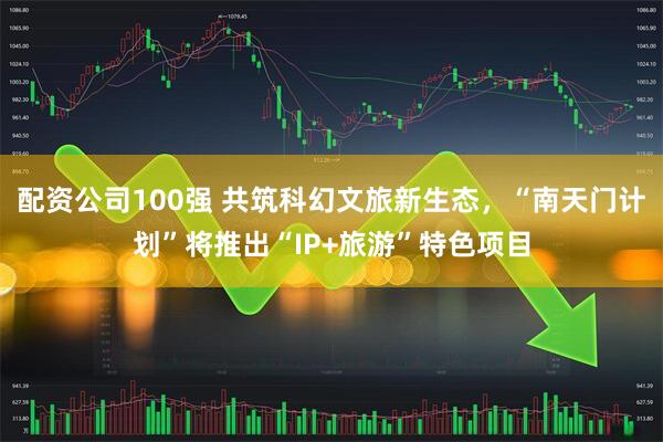 配资公司100强 共筑科幻文旅新生态，“南天门计划”将推出“IP+旅游”特色项目