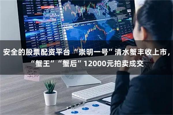 安全的股票配资平台 “崇明一号”清水蟹丰收上市，“蟹王”“蟹后”12000元拍卖成交