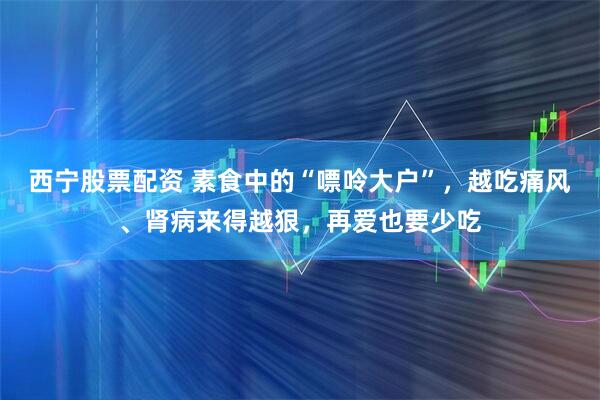 西宁股票配资 素食中的“嘌呤大户”，越吃痛风、肾病来得越狠，再爱也要少吃