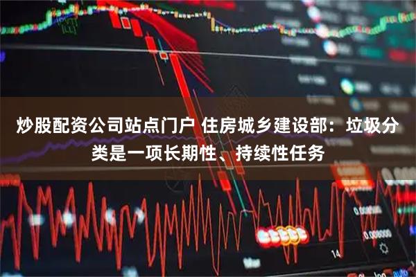 炒股配资公司站点门户 住房城乡建设部：垃圾分类是一项长期性、持续性任务