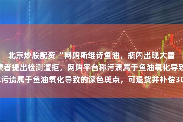 北京炒股配资 “网购斯维诗鱼油，瓶内出现大量黑色污渍”，陕西一消费者提出检测遭拒，网购平台称污渍属于鱼油氧化导致的深色斑点，可退货并补偿300元
