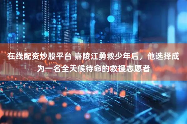 在线配资炒股平台 嘉陵江勇救少年后，他选择成为一名全天候待命的救援志愿者