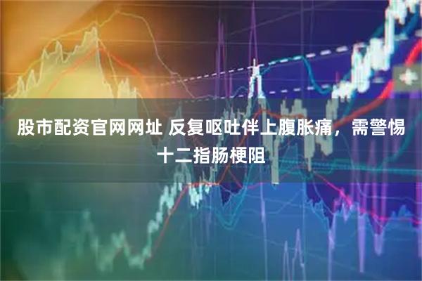 股市配资官网网址 反复呕吐伴上腹胀痛，需警惕十二指肠梗阻