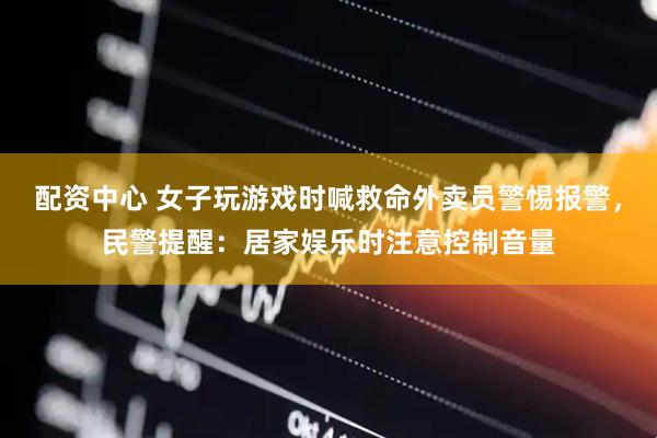 配资中心 女子玩游戏时喊救命外卖员警惕报警，民警提醒：居家娱乐时注意控制音量