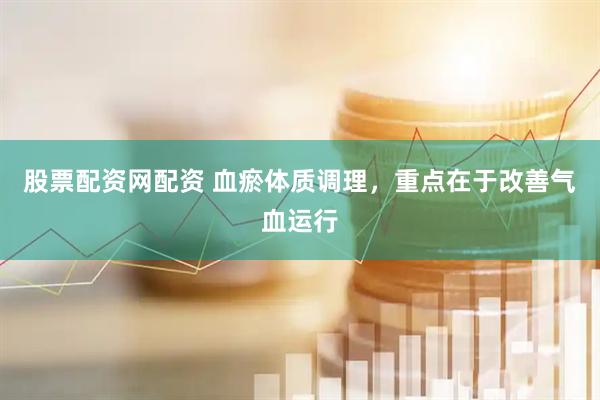 股票配资网配资 血瘀体质调理，重点在于改善气血运行