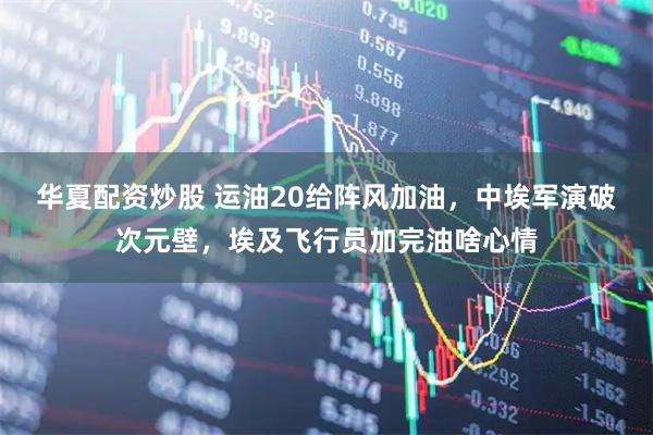 华夏配资炒股 运油20给阵风加油，中埃军演破次元壁，埃及飞行员加完油啥心情